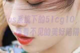 ios系统下的51cg10，难道在布局一场看不见的美好陷阱？