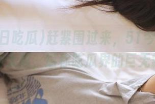 赶紧围过来，51今日吃瓜最新大瓜，堪称吃瓜界的巨无霸！