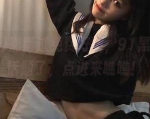 别错过免费好料，91黑料又放新话题了，点进来瞧瞧！