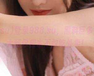 登录988.su，黑料巨多，流量大到你根本不敢吃外卖！