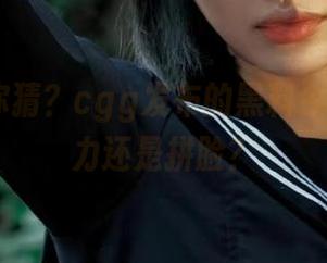 你猜？cgg发布的黑料今天是拼实力还是拼脸？