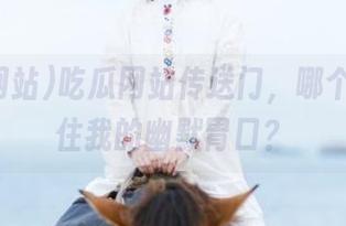 吃瓜网站传送门，哪个瓜撑得住我的幽默胃口？
