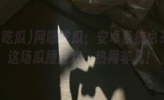 网曝吃瓜：安卓系统也来参与这场瓜撞狂欢，热闹非凡！