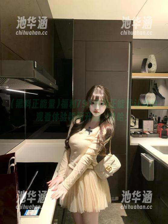 黑料正能量 福利791黑料正能量让我的观看体验瞬间升温,哈哈!