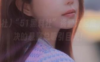 “51黑料社”资源大起底，未解决的悬疑总吸引目光！
